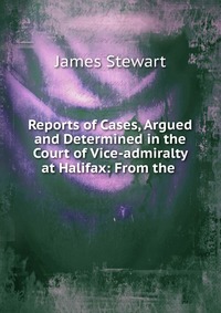 James Stewart - «Reports of Cases, Argued and Determined in the Court of Vice-admiralty at Halifax»