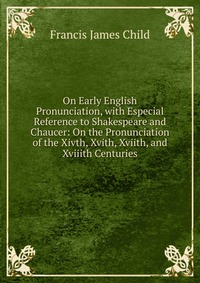 Francis James Child - «On Early English Pronunciation, with Especial Reference to Shakespeare and Chaucer: On the Pronunciation of the Xivth, Xvith, Xviith, and Xviiith Centuries»