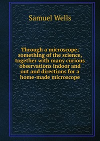 Samuel Wells - «Through a microscope; something of the science, together with many curious observations indoor and out and directions for a home-made microscope»